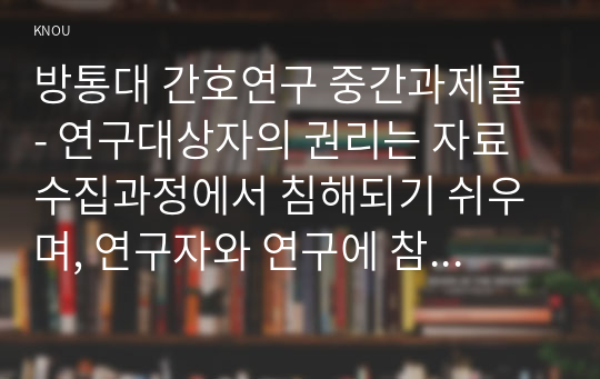 방통대 간호연구 중간과제물 - 연구대상자의 권리는 자료수집과정에서 침해되기 쉬우며, 연구자와 연구에 참여하는  모든 사람은 대상자의 권리를 인식하고 보호해야 할 책임이 있다. 연구대상자가 가지고 있는 권리를 4가지 쓰고, 각각을 설명하시오