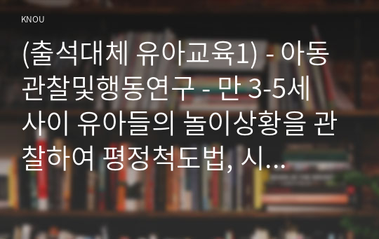 (출석대체 유아교육1) - 아동관찰및행동연구 - 만 3-5세 사이 유아들의 놀이상황을 관찰하여 평정척도법, 시간표집법, 빈도사건표집법, 서술식 사건표집법, 행동목록법을 모두 사용하여 관찰기록