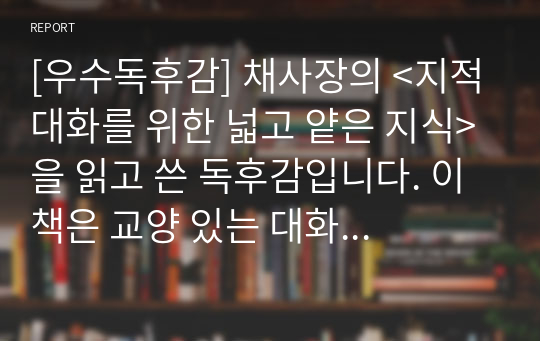 [우수독후감] 채사장의 &lt;지적대화를 위한 넓고 얕은 지식&gt;을 읽고 쓴 독후감입니다. 이 책은 교양 있는 대화를 위한 필독서입니다.