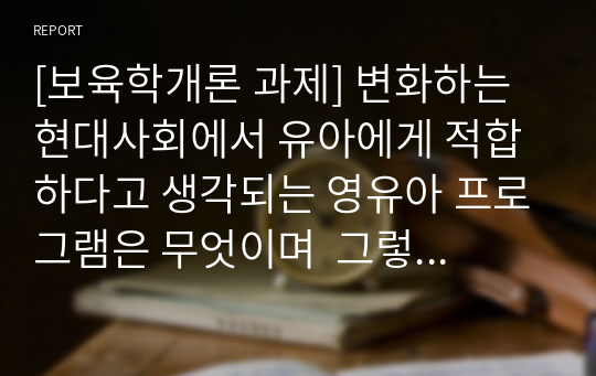 [보육학개론 과제] 변화하는 현대사회에서 유아에게 적합하다고 생각되는 영유아 프로그램은 무엇이며  그렇게 생각하는 이유를 기술하세요.