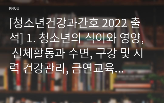 [청소년건강과간호 2022 출석] 1. 청소년의 식이와 영양, 신체활동과 수면, 구강 및 시력 건강관리, 금연교육 및 성교육, 스트레스관리, 2020년 이후 최신 연구 주요 내용(연구 목적, 대상자, 방법, 결과). 자신이 강조하고 싶은 측면 2. 청소년 건강 문제를 해결하기 위한 방안 세 가지, 각각의 중요성에 대한 자신의 견해와 구체적인 실행 방법