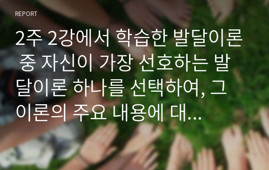 2주 2강에서 학습한 발달이론 중 자신이 가장 선호하는 발달이론 하나를 선택하여, 그 이론의 주요 내용에 대해 쓰고, 왜 그 이론을 선택했는지 구체적인 예를 들어 설명하시오