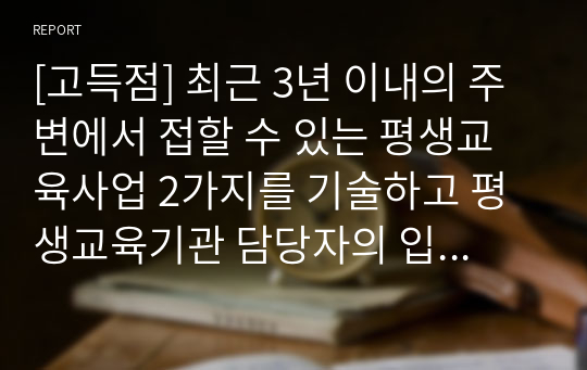 [고득점] 최근 3년 이내의 주변에서 접할 수 있는 평생교육사업 2가지를 기술하고 평생교육기관 담당자의 입장에서 기관 적용방안 및 실행계획을 제시하세요