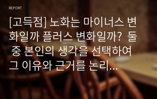 [고득점] 노화는 마이너스 변화일까 플러스 변화일까?  둘 중 본인의 생각을 선택하여 그 이유와 근거를 논리적으로 제시하시오