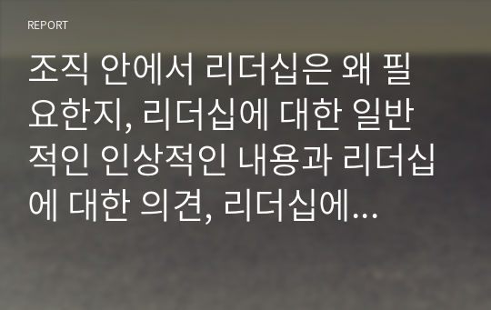 조직 안에서 리더십은 왜 필요한지, 리더십에 대한 일반적인 인상적인 내용과 리더십에 대한 의견, 리더십에 대한 본인의 생각을 서술하시오