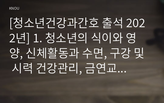 [청소년건강과간호 출석 2022년] 1. 청소년의 식이와 영양, 신체활동과 수면, 구강 및 시력 건강관리, 금연교육 및 성교육, 스트레스관리 중 2020년 이후 최신 연구를 찾아 주요 내용(연구 목적, 대상자, 방법, 결과) 요약, 강조하고 싶은 측면 2. 청소년 건강 문제를 해결방안 세 가지, 각각의 중요성에 대한 자신의 견해와 구체적인 실행 방법