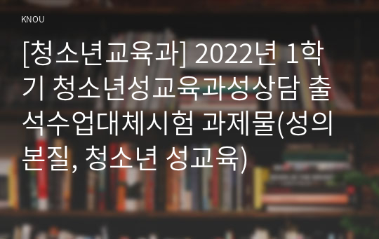 [청소년교육과] 2022년 1학기 청소년성교육과성상담 출석수업대체시험 과제물(성의 본질, 청소년 성교육)