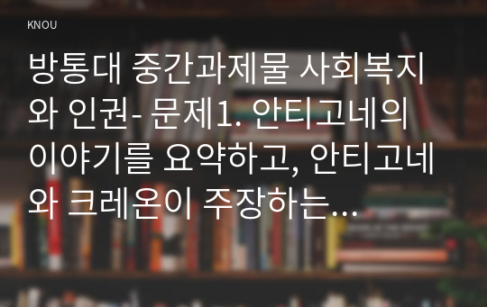 방통대 중간과제물 사회복지와 인권- 문제1. 안티고네의 이야기를 요약하고, 안티고네와 크레온이 주장하는 정의를 설명한 후 자신은 어떠한 정의를 지지하는 지와 그 이유를 쓰시오 문제2. 적극적 평등실현조치를 예를 들어 설명하시오.