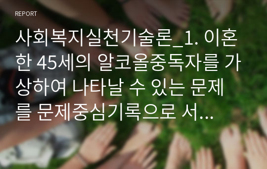 사회복지실천기술론_1. 이혼한 45세의 알코올중독자를 가상하여 나타날 수 있는 문제를 문제중심기록으로 서술하시오. 2. 개인 대상 사회복지실천에서 전문적 관계형성을 위한 사회복지사의 노력을 구체적으로 작성하고, 본인이 느낀 점을 기술하시오. (2)