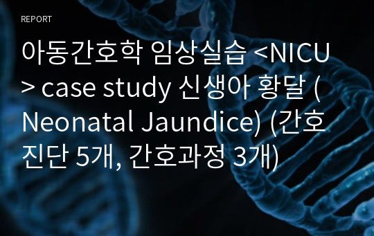 아동간호학 임상실습 &lt;NICU&gt; case study 신생아 황달 (Neonatal Jaundice) (간호진단 5개, 간호과정 3개)