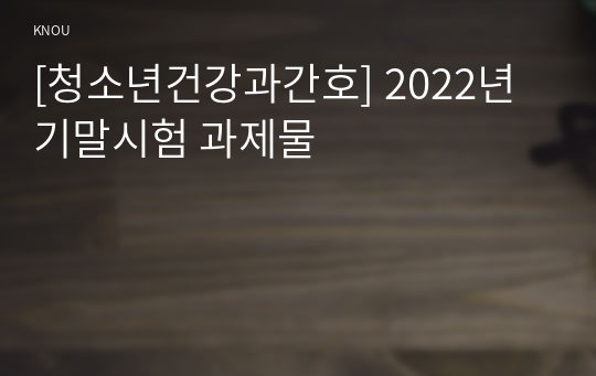 [청소년건강과간호] 2022년 기말시험 과제물