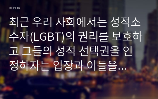 최근 우리 사회에서는 성적소수자(LGBT)의 권리를 보호하고 그들의 성적 선택권을 인정하자는 입장과 이들을 무조건 반대하거나 혐오하는 입장이 심하게 대립하고 있다. 심리학은 성적소수자들을 어떻게 이해하고 있는지를 설명하고, 본인은 이 문제를 해결하는 것이 좋을지에 대한 개인적인 의견을 제시하시오.