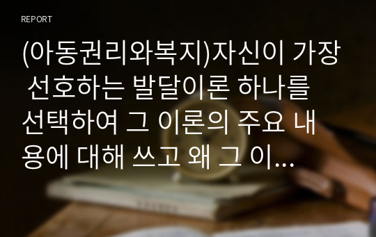 (아동권리와복지)자신이 가장 선호하는 발달이론 하나를 선택하여 그 이론의 주요 내용에 대해 쓰고 왜 그 이론을 선택했는지 구체적인 예를 들어 설명하시오