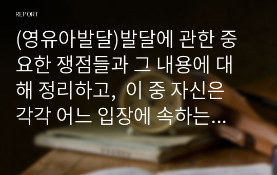 (영유아발달)발달에 관한 중요한 쟁점들과 그 내용에 대해 정리하고,  이 중 자신은 각각 어느 입장에 속하는지  이유 및 예를 들어 설명하시오.