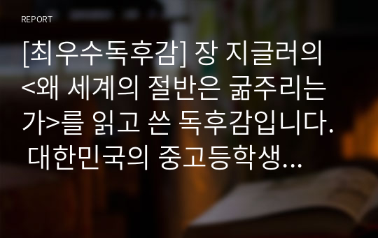 [최우수독후감] 장 지글러의 &lt;왜 세계의 절반은 굶주리는가&gt;를 읽고 쓴 독후감입니다. 대한민국의 중고등학생이라면 반드시 읽어야 할 스테디셀러입니다. 현재 지구상에서 10억 명 정도가 굶어 죽는 이유를 다섯 가지로 요약해 보았습니다. 특히 경영학과 지망생들은 반드시 본 작품을 읽어보시기를 바랍니다.