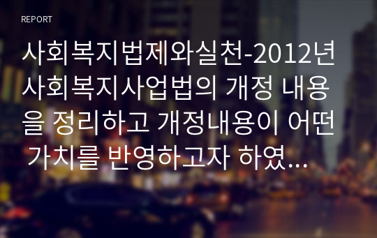 사회복지법제와실천-2012년 사회복지사업법의 개정 내용을 정리하고 개정내용이 어떤 가치를 반영하고자 하였는지 의견을 제시하고 이를 근거로 하여 사회복지법인이 지향해야할 사회복지기관으로서의 바람직한 가치에 대해 논하시오