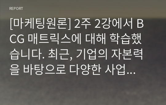 [A 마케팅원론] 2주 2강에서 BCG 매트릭스에 대해 학습했습니다. 최근, 기업의 자본력을 바탕으로 다양한 사업 혹은 제품을 시장에 동시에 출시하는 경우가 많습니다. 특정 기업을 대상으로 현재 운영하고 있는 사업부 혹은 제품라인 등에 대한 BCG 매트릭스를 작성해보고 각 사업 혹은 제품에 대한 향후 전략을 구체적으로 수립해 보시기 바랍니다.