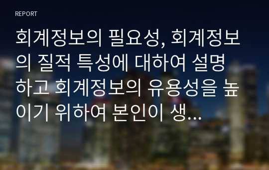 회계정보의 필요성, 회계정보의 질적 특성에 대하여 설명하고 회계정보의 유용성을 높이기 위하여 본인이 생각하는 나름의 방안을 제시하시오.