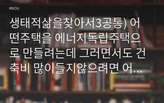 생태적삶을찾아서3공통) 어떤주택을 에너지독립주택으로 만들려는데 그러면서도 건축비 많이들지않으려면 어떤방식어떤기술적용접근해야 생각해보시오0k