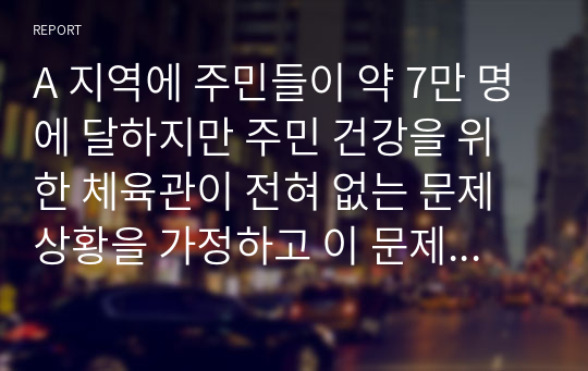 A 지역에 주민들이 약 7만 명에 달하지만 주민 건강을 위한 체육관이 전혀 없는 문제상황을 가정하고 이 문제를 해결하기 위해 적합한 지역사회복지 실천유형 (지역사회개발, 사회계획, 사회활동)을 선택하여 실천과정 (문제의 발견과 분석 - 프로그램의 개발 - 프로그램의 실천 - 평가) 을 적용하여 지역사회의 문제를 해결할 방법을 제시하고 논해보시오.