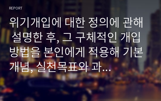 위기개입에 대한 정의에 관해 설명한 후, 그 구체적인 개입방법을 본인에게 적용해 기본개념, 실천목표와 과정, 개입기법을 구체적 기술해 보시오.