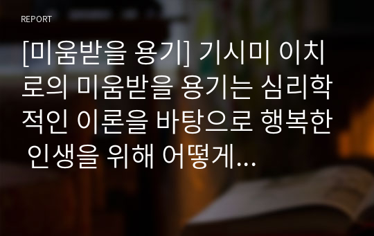 [미움받을 용기] 기시미 이치로의 미움받을 용기는 심리학적인 이론을 바탕으로 행복한 인생을 위해 어떻게 살아야 할 것인지 설명한 책이다. 남의 시선에 신경 쓰며 자신을 불행하다고 생각하는 사람들은 반드시 본 작품을 읽어보시기를 바랍니다. 꼼꼼하게 작성한 자료니 꼭 읽어보세요.