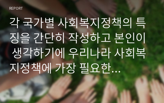 각 국가별 사회복지정책의 특징을 간단히 작성하고 본인이 생각하기에 우리나라 사회복지정책에 가장 필요한 것이 무엇인지 생각해보고 그 이유를 서술하세요