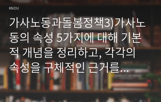 가사노동과돌봄정책3)가사노동의 속성 5가지에 대해 기본적 개념을 정리하고, 각각의 속성을 구체적인 근거를 들어 설명하시오. 가족돌봄 지원정책은 시간지원정책, 현금지원정책, 서비스지원정책으로 구분할 수 있다.