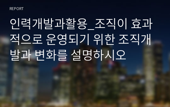 인력개발과활용_조직이 효과적으로 운영되기 위한 조직개발과 변화를 설명하시오