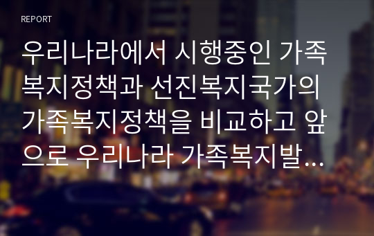 우리나라에서 시행중인 가족복지정책과 선진복지국가의 가족복지정책을 비교하고 앞으로 우리나라 가족복지발전 방향을 제시해 보시오 (가족복지론)