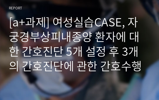 [a+과제] 여성실습CASE, 자궁경부상피내종양 환자에 대한 간호진단 5개 설정 후 3개의 간호진단에 관한 간호수행