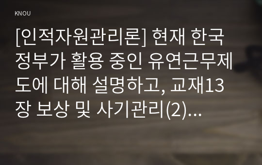 [인적자원관리론] 현재 한국정부가 활용 중인 유연근무제도에 대해 설명하고, 교재13장 보상 및 사기관리(2) 측면(가족친화제도, 동기이론, 공무원 삶의 질 등)에서 고찰한 유연근무제의 의미, 장점과 단점, 중요성과 개선점에 대해 논술하시오./공무원의 종류에 대해 상술하고 직위분류(교재116~118쪽)에 대해 개념을 설명하시오.