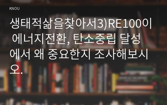 생태적삶을찾아서3)RE100이 에너지전환, 탄소중립 달성에서 왜 중요한지 조사해보시오.