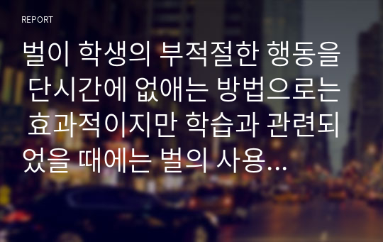 벌이 학생의 부적절한 행동을 단시간에 없애는 방법으로는 효과적이지만 학습과 관련되었을 때에는 벌의 사용에 대해 생각해 볼 필요가 있다. 벌을 사용하는 목적과 벌이 가져오는 행동 결과를 행동주의 학습이론과 관련지어 해석해 보고, 벌의 사용에 대한 의견을 제시하시오.