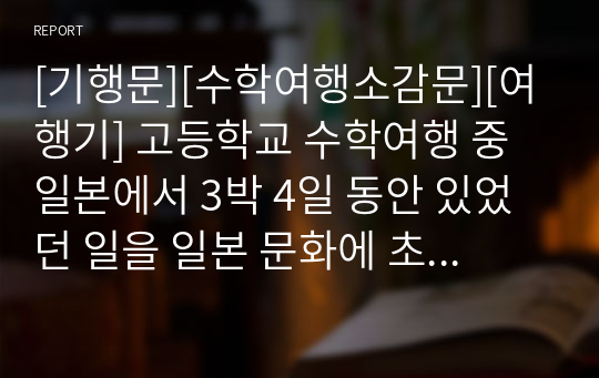 [기행문][수학여행소감문][여행기] 고등학교 수학여행 중 일본에서 3박 4일 동안 있었던 일을 일본 문화에 초점을 맞춰 서술한 작품입니다. 수준이 상당한 소감문입니다.