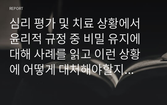 심리 평가 및 치료 상황에서 윤리적 규정 중 비밀 유지에 대해 사례를 읽고 이런 상황에 어떻게 대처해야할지를 생각해봅시다. (임상심리학)