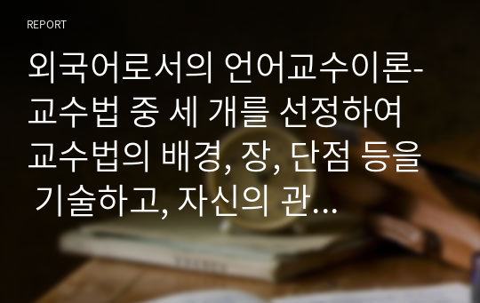 외국어로서의 언어교수이론_교수법 중 세 개를 선정하여 교수법의 배경, 장, 단점 등을 기술하고, 자신의 관점에서 매력적인 교수법인지, 아닌지 그 이유는 무엇인지 정리