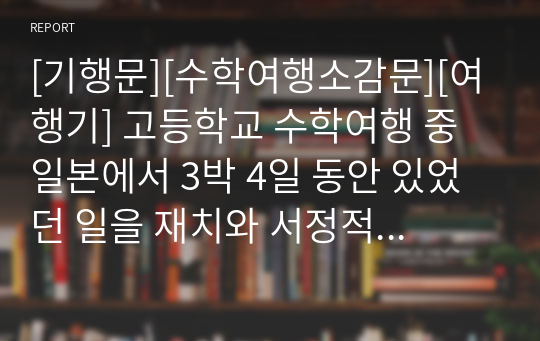 [기행문][수학여행소감문][여행기] 고등학교 수학여행 중 일본에서 3박 4일 동안 있었던 일을 재치와 서정적으로 묘사한 수작입니다. 지적 수준이 상당한 수학여행 소감문이니 꼭 읽어 보시기 바랍니다.