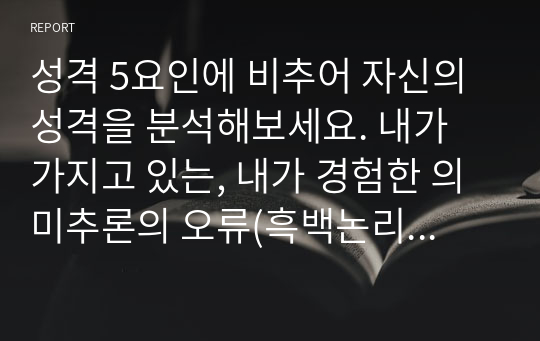 성격 5요인에 비추어 자신의 성격을 분석해보세요. 내가 가지고 있는, 내가 경험한 의미추론의 오류(흑백논리적 사고, 과잉일반화, 정신적 여과, 의미확대 또는 축소, 개인화, 잘못된 명명, 독심술적 사고, 예언자적 사고) 중 3~4가지 현상에 대해 구체적 예시를 들고 분석해보세요.(A+)