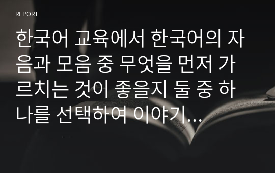 한국어 교육에서 한국어의 자음과 모음 중 무엇을 먼저 가르치는 것이 좋을지 둘 중 하나를 선택하여 이야기해 보세요. 자신이 선택한 이유와 선택한 경우가 학습자가 자모를 습득하는 데에 어떤 장점이 있는지 자신의 의견을 제시하세요.