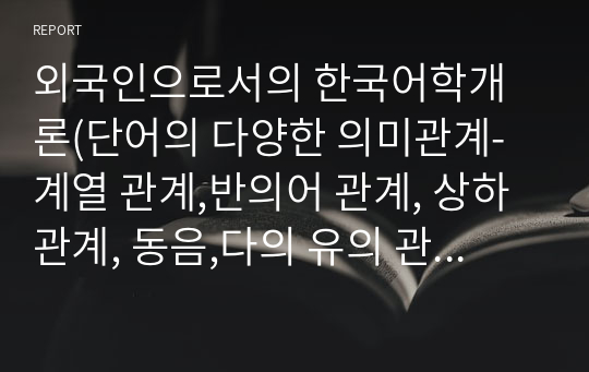 외국인으로서의 한국어학개론(단어의 다양한 의미관계-계열 관계,반의어 관계, 상하관계, 동음,다의 유의 관계 등)