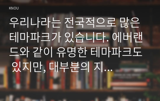 우리나라는 전국적으로 많은 테마파크가 있습니다. 에버랜드와 같이 유명한 테마파크도 있지만, 대부분의 지역 테마파크는 그다지 성공적이지 않습니다. 여러분들이 관심을 가지고 있는 지역 테마파크를 하나 선정하여 다음의 내용으로 과제를 수행하시기 바랍니다.