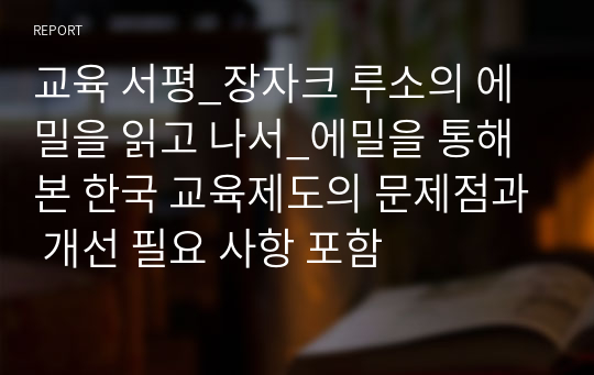 교육 서평_장자크 루소의 에밀을 읽고 나서_에밀을 통해 본 한국 교육제도의 문제점과 개선 필요 사항 포함
