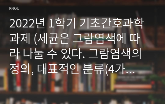 2022년 1학기 기초간호과학과제 (세균은 그람염색에 따라 나눌 수 있다. 그람염색의 정의, 대표적인 분류(4가지),  각 분류의 중요한 세균(1가지 이상)을 제시하고 그에 대해 설명하시오(10점)