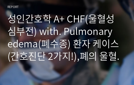 성인간호학 A+ CHF(울혈성심부전) with. Pulmonary edema(폐수종) 환자 케이스(간호진단 2가지!),폐의 울혈 관련된 가스교환장애, 심근의 수축력 저하와 관련된 심박출량 감소 (각각 간호계획 6개, 간호수행 12개, 이론적근거 수록)