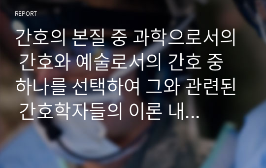 간호의 본질 중 과학으로서의 간호와 예술로서의 간호 중 하나를 선택하여 그와 관련된 간호학자들의 이론 내용을 정리하고 이를 바탕으로 자신의 생각을 기술하시오.