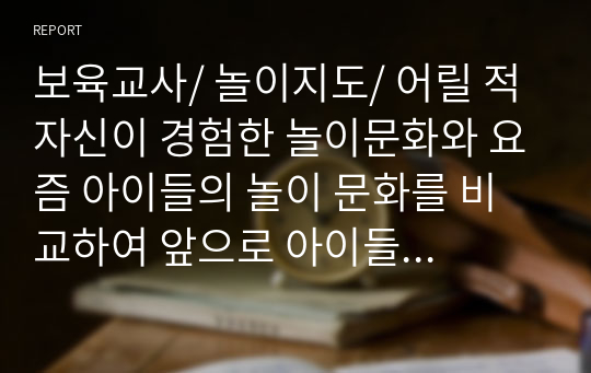 보육교사/ 놀이지도/ 어릴 적 자신이 경험한 놀이문화와 요즘 아이들의 놀이 문화를 비교하여 앞으로 아이들의 놀이를 활성화할 수 있는 방법을 3가지 이상 제시하시오. (A+과제물)