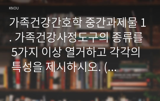 가족건강간호학 중간과제물 1. 가족건강사정도구의 종류를 5가지 이상 열거하고 각각의 특성을 제시하시오. (10점)  2. 가족간호진단 분류체계 중 NANDA 간호진단체계, OMAHA 문제분류체계, HHCCs, ICNP에 대하여 각각의 개발 및 활용 목적, 간호진단에 대한 정의와 분류 영역 등에 대하여 기술하시오. (10점)  3. 가족-간호사의 계약의 양식