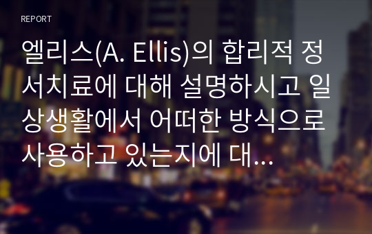 엘리스(A. Ellis)의 합리적 정서치료에 대해 설명하시고 일상생활에서 어떠한 방식으로 사용하고 있는지에 대해 구체적인 예시를 들어 ABCDE 단계별로 적용하시오 (사회복지실천기술론)