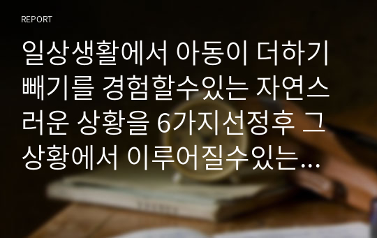 일상생활에서 아동이 더하기빼기를 경험할수있는 자연스러운 상황을 6가지선정후 그상황에서 이루어질수있는 더하기 빼기의 맥락을 구체물과 함께 설명하세요